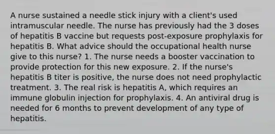 A nurse sustained a needle stick injury with a client's used intramuscular needle. The nurse has previously had the 3 doses of hepatitis B vaccine but requests post-exposure prophylaxis for hepatitis B. What advice should the occupational health nurse give to this nurse? 1. The nurse needs a booster vaccination to provide protection for this new exposure. 2. If the nurse's hepatitis B titer is positive, the nurse does not need prophylactic treatment. 3. The real risk is hepatitis A, which requires an immune globulin injection for prophylaxis. 4. An antiviral drug is needed for 6 months to prevent development of any type of hepatitis.