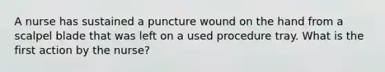 A nurse has sustained a puncture wound on the hand from a scalpel blade that was left on a used procedure tray. What is the first action by the nurse?