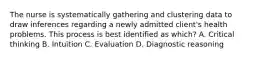 The nurse is systematically gathering and clustering data to draw inferences regarding a newly admitted client's health problems. This process is best identified as which? A. Critical thinking B. Intuition C. Evaluation D. Diagnostic reasoning