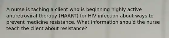 A nurse is taching a client who is beginning highly active antiretroviral therapy (HAART) for HIV infection about ways to prevent medicine resistance. What information should the nurse teach the client about resistance?