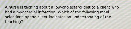 A nurse is taching about a low-cholesterol diet to a client who had a myocardial infarction. Which of the following meal selections by the client indicates an understanding of the teaching?