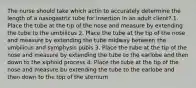 The nurse should take which actin to accurately determine the length of a nasogastric tube for insertion in an adult client? 1. Place the tube at the tip of the nose and measure by extending the tube to the umbilicus 2. Place the tube at the tip of the nose and measure by extending the tube midway between the umbilicus and symphysis pubis 3. Place the tube at the tip of the nose and measure by extending the tube to the earlobe and then down to the xiphoid process 4. Place the tube at the tip of the nose and measure bu extending the tube to the earlobe and then down to the top of the sternum