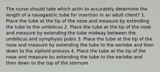 The nurse should take which actin to accurately determine the length of a nasogastric tube for insertion in an adult client? 1. Place the tube at the tip of the nose and measure by extending the tube to the umbilicus 2. Place the tube at the tip of the nose and measure by extending the tube midway between the umbilicus and symphysis pubis 3. Place the tube at the tip of the nose and measure by extending the tube to the earlobe and then down to the xiphoid process 4. Place the tube at the tip of the nose and measure bu extending the tube to the earlobe and then down to the top of the sternum