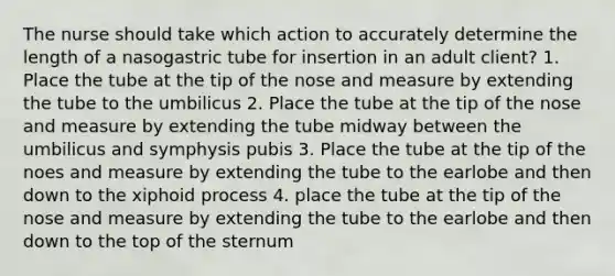 The nurse should take which action to accurately determine the length of a nasogastric tube for insertion in an adult client? 1. Place the tube at the tip of the nose and measure by extending the tube to the umbilicus 2. Place the tube at the tip of the nose and measure by extending the tube midway between the umbilicus and symphysis pubis 3. Place the tube at the tip of the noes and measure by extending the tube to the earlobe and then down to the xiphoid process 4. place the tube at the tip of the nose and measure by extending the tube to the earlobe and then down to the top of the sternum