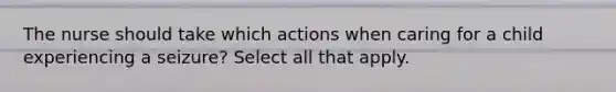 The nurse should take which actions when caring for a child experiencing a seizure? Select all that apply.