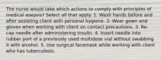 The nurse would take which actions to comply with principles of medical asepsis? Select all that apply. 1. Wash hands before and after assisting client with personal hygiene. 2. Wear gown and gloves when working with client on contact precautions. 3. Re-cap needle after administering insulin. 4. Insert needle into rubber port of a previously used multidose vial without swabbing it with alcohol. 5. Use surgical facemask while working with client who has tuberculosis.