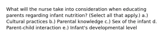 What will the nurse take into consideration when educating parents regarding infant nutrition? (Select all that apply.) a.) Cultural practices b.) Parental knowledge c.) Sex of the infant d. Parent-child interaction e.) Infant's developmental level