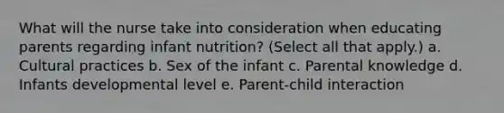 What will the nurse take into consideration when educating parents regarding infant nutrition? (Select all that apply.) a. Cultural practices b. Sex of the infant c. Parental knowledge d. Infants developmental level e. Parent-child interaction