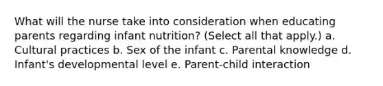 What will the nurse take into consideration when educating parents regarding infant nutrition? (Select all that apply.) a. Cultural practices b. Sex of the infant c. Parental knowledge d. Infant's developmental level e. Parent-child interaction