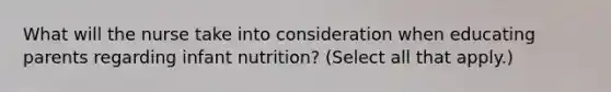 What will the nurse take into consideration when educating parents regarding infant nutrition? (Select all that apply.)