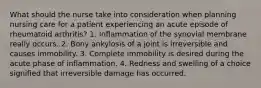 What should the nurse take into consideration when planning nursing care for a patient experiencing an acute episode of rheumatoid arthritis? 1. Inflammation of the synovial membrane really occurs. 2. Bony ankylosis of a joint is irreversible and causes immobility. 3. Complete immobility is desired during the acute phase of inflammation. 4. Redness and swelling of a choice signified that irreversible damage has occurred.