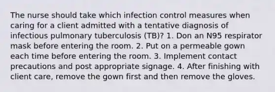 The nurse should take which infection control measures when caring for a client admitted with a tentative diagnosis of infectious pulmonary tuberculosis (TB)? 1. Don an N95 respirator mask before entering the room. 2. Put on a permeable gown each time before entering the room. 3. Implement contact precautions and post appropriate signage. 4. After finishing with client care, remove the gown first and then remove the gloves.