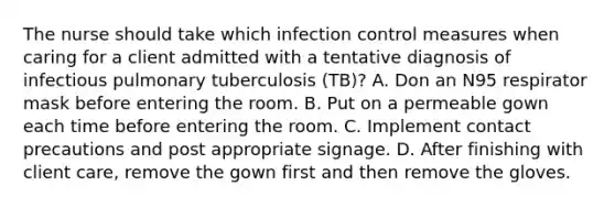 The nurse should take which infection control measures when caring for a client admitted with a tentative diagnosis of infectious pulmonary tuberculosis (TB)? A. Don an N95 respirator mask before entering the room. B. Put on a permeable gown each time before entering the room. C. Implement contact precautions and post appropriate signage. D. After finishing with client care, remove the gown first and then remove the gloves.