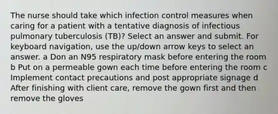 The nurse should take which infection control measures when caring for a patient with a tentative diagnosis of infectious pulmonary tuberculosis (TB)? Select an answer and submit. For keyboard navigation, use the up/down arrow keys to select an answer. a Don an N95 respiratory mask before entering the room b Put on a permeable gown each time before entering the room c Implement contact precautions and post appropriate signage d After finishing with client care, remove the gown first and then remove the gloves