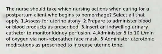 The nurse should take which nursing actions when caring for a postpartum client who begins to hemorrhage? Select all that apply. 1.Assess for uterine atony: 2.Prepare to administer blood or blood products as prescribed. 3.Insert an indwelling urinary catheter to monitor kidney perfusion. 4.Administer 8 to 10 L/min of oxygen via non-rebreather face mask. 5.Administer uterotonic medications as prescribed to increase uterine tone.