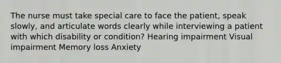 The nurse must take special care to face the patient, speak slowly, and articulate words clearly while interviewing a patient with which disability or condition? Hearing impairment Visual impairment Memory loss Anxiety