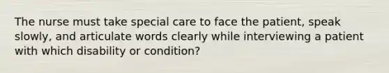 The nurse must take special care to face the patient, speak slowly, and articulate words clearly while interviewing a patient with which disability or condition?