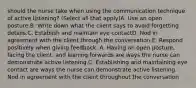 should the nurse take when using the communication technique of active listening? (Select all that apply)A. Use an open posture.B. Write down what the client says to avoid forgetting details.C. Establish and maintain eye contactD. Nod in agreement with the client through the conversation.E. Respond positively when giving feedback. A. Having an open posture, facing the client, and leaning forwards are ways the nurse can demonstrate active listening.C. Establishing and maintaining eye contact are ways the nurse can demonstrate active listening. Nod in agreement with the client throughout the conversation