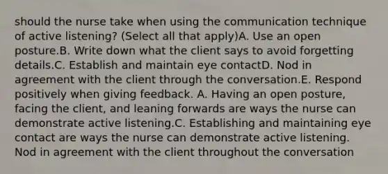 should the nurse take when using the communication technique of active listening? (Select all that apply)A. Use an open posture.B. Write down what the client says to avoid forgetting details.C. Establish and maintain eye contactD. Nod in agreement with the client through the conversation.E. Respond positively when giving feedback. A. Having an open posture, facing the client, and leaning forwards are ways the nurse can demonstrate active listening.C. Establishing and maintaining eye contact are ways the nurse can demonstrate active listening. Nod in agreement with the client throughout the conversation