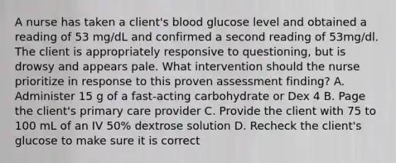 A nurse has taken a client's blood glucose level and obtained a reading of 53 mg/dL and confirmed a second reading of 53mg/dl. The client is appropriately responsive to questioning, but is drowsy and appears pale. What intervention should the nurse prioritize in response to this proven assessment finding? A. Administer 15 g of a fast-acting carbohydrate or Dex 4 B. Page the client's primary care provider C. Provide the client with 75 to 100 mL of an IV 50% dextrose solution D. Recheck the client's glucose to make sure it is correct