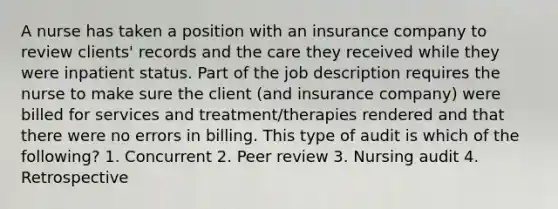 A nurse has taken a position with an insurance company to review clients' records and the care they received while they were inpatient status. Part of the job description requires the nurse to make sure the client (and insurance company) were billed for services and treatment/therapies rendered and that there were no errors in billing. This type of audit is which of the following? 1. Concurrent 2. Peer review 3. Nursing audit 4. Retrospective