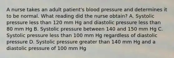 A nurse takes an adult patient's blood pressure and determines it to be normal. What reading did the nurse obtain? A. Systolic pressure less than 120 mm Hg and diastolic pressure less than 80 mm Hg B. Systolic pressure between 140 and 150 mm Hg C. Systolic pressure less than 100 mm Hg regardless of diastolic pressure D. Systolic pressure greater than 140 mm Hg and a diastolic pressure of 100 mm Hg