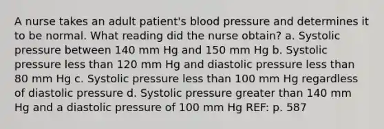 A nurse takes an adult patient's blood pressure and determines it to be normal. What reading did the nurse obtain? a. Systolic pressure between 140 mm Hg and 150 mm Hg b. Systolic pressure less than 120 mm Hg and diastolic pressure less than 80 mm Hg c. Systolic pressure less than 100 mm Hg regardless of diastolic pressure d. Systolic pressure greater than 140 mm Hg and a diastolic pressure of 100 mm Hg REF: p. 587