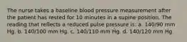 The nurse takes a baseline blood pressure measurement after the patient has rested for 10 minutes in a supine position. The reading that reflects a reduced pulse pressure is: a. 140/90 mm Hg. b. 140/100 mm Hg. c. 140/110 mm Hg. d. 140/120 mm Hg