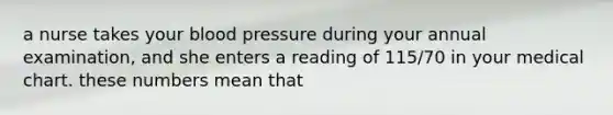 a nurse takes your blood pressure during your annual examination, and she enters a reading of 115/70 in your medical chart. these numbers mean that