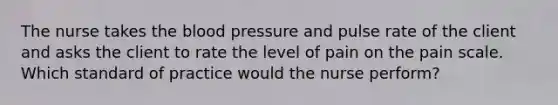 The nurse takes the blood pressure and pulse rate of the client and asks the client to rate the level of pain on the pain scale. Which standard of practice would the nurse perform?