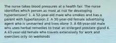 The nurse takes blood pressures at a health fair. The nurse identifies which person as most at risk for developing hypertension? 1. A 52-year-old male who smokes and has a parent with hypertension 2. A 30-year-old female advertising agent who is unmarried and lives alone 3. A 68-year-old male who uses herbal remedies to treat an enlarged prostate gland 4. A 43-year-old female who travels extensively for work and exercises only on weekends