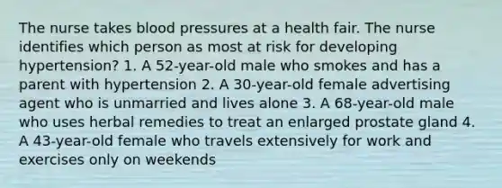 The nurse takes <a href='https://www.questionai.com/knowledge/kD0HacyPBr-blood-pressure' class='anchor-knowledge'>blood pressure</a>s at a health fair. The nurse identifies which person as most at risk for developing hypertension? 1. A 52-year-old male who smokes and has a parent with hypertension 2. A 30-year-old female advertising agent who is unmarried and lives alone 3. A 68-year-old male who uses herbal remedies to treat an enlarged prostate gland 4. A 43-year-old female who travels extensively for work and exercises only on weekends