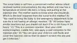 The nurse takes a call from a concerned mother whose infant received routine immunizations the day before and now has a temperature of 101oF (38.3oC), is fussy and pulling at the injection site. The mother wants to know what she should do. Which is the best response from the nurse to this mother? A) "You need to bring the baby to the emergency department to be sure he is not having an allergic reaction." B) "All babies have similar reactions but you should call back if he is still fussy in 24 hours." C) "This is a common reaction. Give your child acetaminophen, cuddle him, and apply a cool compress to the injection site." D) "You can give your child ice cold fluids and cover the injection site so that he doesn't scratch the site and get it infected."