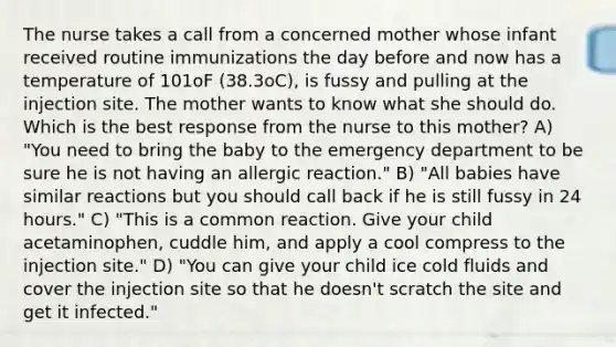 The nurse takes a call from a concerned mother whose infant received routine immunizations the day before and now has a temperature of 101oF (38.3oC), is fussy and pulling at the injection site. The mother wants to know what she should do. Which is the best response from the nurse to this mother? A) "You need to bring the baby to the emergency department to be sure he is not having an allergic reaction." B) "All babies have similar reactions but you should call back if he is still fussy in 24 hours." C) "This is a common reaction. Give your child acetaminophen, cuddle him, and apply a cool compress to the injection site." D) "You can give your child ice cold fluids and cover the injection site so that he doesn't scratch the site and get it infected."