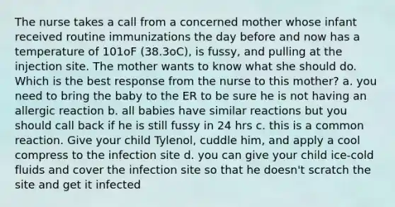 The nurse takes a call from a concerned mother whose infant received routine immunizations the day before and now has a temperature of 101oF (38.3oC), is fussy, and pulling at the injection site. The mother wants to know what she should do. Which is the best response from the nurse to this mother? a. you need to bring the baby to the ER to be sure he is not having an allergic reaction b. all babies have similar reactions but you should call back if he is still fussy in 24 hrs c. this is a common reaction. Give your child Tylenol, cuddle him, and apply a cool compress to the infection site d. you can give your child ice-cold fluids and cover the infection site so that he doesn't scratch the site and get it infected