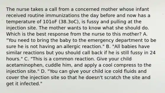 The nurse takes a call from a concerned mother whose infant received routine immunizations the day before and now has a temperature of 101oF (38.3oC), is fussy and pulling at the injection site. The mother wants to know what she should do. Which is the best response from the nurse to this mother? A. "You need to bring the baby to the emergency department to be sure he is not having an allergic reaction." B. "All babies have similar reactions but you should call back if he is still fussy in 24 hours." C. "This is a common reaction. Give your child acetaminophen, cuddle him, and apply a cool compress to the injection site." D. "You can give your child ice cold fluids and cover the injection site so that he doesn't scratch the site and get it infected."