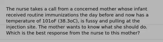 The nurse takes a call from a concerned mother whose infant received routine immunizations the day before and now has a temperature of 101oF (38.3oC), is fussy and pulling at the injection site. The mother wants to know what she should do. Which is the best response from the nurse to this mother?