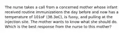 The nurse takes a call from a concerned mother whose infant received routine immunizations the day before and now has a temperature of 101oF (38.3oC), is fussy, and pulling at the injection site. The mother wants to know what she should do. Which is the best response from the nurse to this mother?