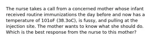 The nurse takes a call from a concerned mother whose infant received routine immunizations the day before and now has a temperature of 101oF (38.3oC), is fussy, and pulling at the injection site. The mother wants to know what she should do. Which is the best response from the nurse to this mother?