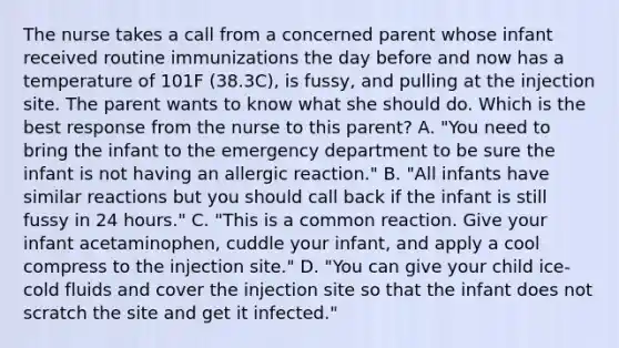 The nurse takes a call from a concerned parent whose infant received routine immunizations the day before and now has a temperature of 101F (38.3C), is fussy, and pulling at the injection site. The parent wants to know what she should do. Which is the best response from the nurse to this parent? A. "You need to bring the infant to the emergency department to be sure the infant is not having an allergic reaction." B. "All infants have similar reactions but you should call back if the infant is still fussy in 24 hours." C. "This is a common reaction. Give your infant acetaminophen, cuddle your infant, and apply a cool compress to the injection site." D. "You can give your child ice-cold fluids and cover the injection site so that the infant does not scratch the site and get it infected."