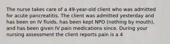 The nurse takes care of a 49-year-old client who was admitted for acute pancreatitis. The client was admitted yesterday and has been on IV fluids, has been kept NPO (nothing by mouth), and has been given IV pain medications since. During your nursing assessment the client reports pain is a 4