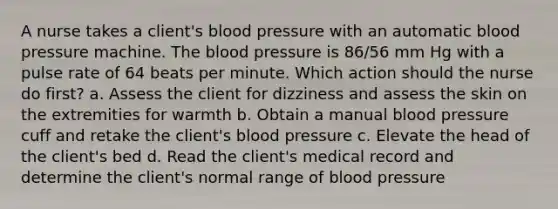 A nurse takes a client's blood pressure with an automatic blood pressure machine. The blood pressure is 86/56 mm Hg with a pulse rate of 64 beats per minute. Which action should the nurse do first? a. Assess the client for dizziness and assess the skin on the extremities for warmth b. Obtain a manual blood pressure cuff and retake the client's blood pressure c. Elevate the head of the client's bed d. Read the client's medical record and determine the client's normal range of blood pressure