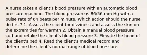 A nurse takes a client's blood pressure with an automatic blood pressure machine. The blood pressure is 86/56 mm Hg with a pulse rate of 64 beats per minute. Which action should the nurse do first? 1. Assess the client for dizziness and assess the skin on the extremities for warmth 2. Obtain a manual blood pressure cuff and retake the client's blood pressure 3. Elevate the head of the client's bed 4. Read the client's medical record and determine the client's normal range of blood pressure