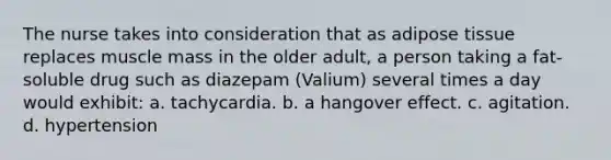 The nurse takes into consideration that as adipose tissue replaces muscle mass in the older adult, a person taking a fat-soluble drug such as diazepam (Valium) several times a day would exhibit: a. tachycardia. b. a hangover effect. c. agitation. d. hypertension