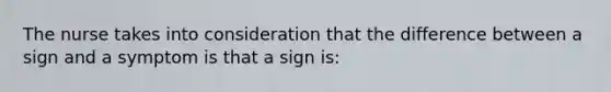 The nurse takes into consideration that the difference between a sign and a symptom is that a sign is: