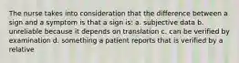 The nurse takes into consideration that the difference between a sign and a symptom is that a sign is: a. subjective data b. unreliable because it depends on translation c. can be verified by examination d. something a patient reports that is verified by a relative