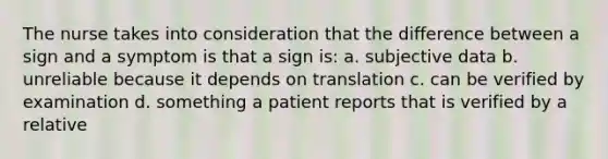 The nurse takes into consideration that the difference between a sign and a symptom is that a sign is: a. subjective data b. unreliable because it depends on translation c. can be verified by examination d. something a patient reports that is verified by a relative