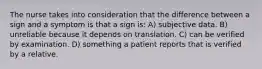 The nurse takes into consideration that the difference between a sign and a symptom is that a sign is: A) subjective data. B) unreliable because it depends on translation. C) can be verified by examination. D) something a patient reports that is verified by a relative.