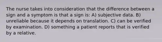 The nurse takes into consideration that the difference between a sign and a symptom is that a sign is: A) subjective data. B) unreliable because it depends on translation. C) can be verified by examination. D) something a patient reports that is verified by a relative.