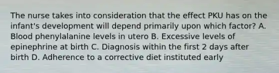 The nurse takes into consideration that the effect PKU has on the infant's development will depend primarily upon which factor? A. Blood phenylalanine levels in utero B. Excessive levels of epinephrine at birth C. Diagnosis within the first 2 days after birth D. Adherence to a corrective diet instituted early